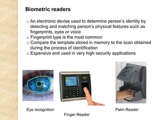 Biometric readers
Eye recognition Palm Reader
o An electronic devise used to determine person’s identity by
detecting and matching person’s physical features such as
fingerprints, eyes or voice
o Fingerprint type is the most common
o Compare the template stored in memory to the scan obtained
during the process of identification
o Expensive and used in very high security applications
Finger Reader
 
