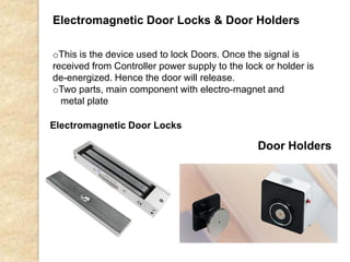 Door Holders
Electromagnetic Door Locks
oThis is the device used to lock Doors. Once the signal is
received from Controller power supply to the lock or holder is
de-energized. Hence the door will release.
oTwo parts, main component with electro-magnet and
metal plate
Electromagnetic Door Locks & Door Holders
 