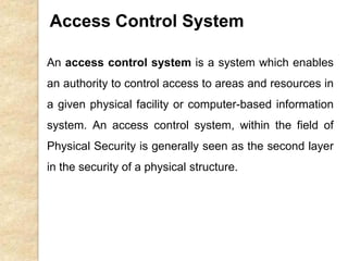 An access control system is a system which enables
an authority to control access to areas and resources in
a given physical facility or computer-based information
system. An access control system, within the field of
Physical Security is generally seen as the second layer
in the security of a physical structure.
Access Control System
 