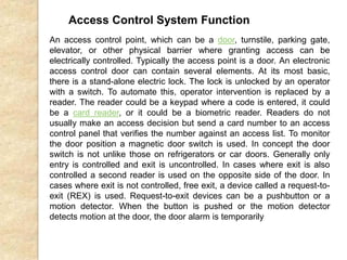 Access Control System Function
An access control point, which can be a door, turnstile, parking gate,
elevator, or other physical barrier where granting access can be
electrically controlled. Typically the access point is a door. An electronic
access control door can contain several elements. At its most basic,
there is a stand-alone electric lock. The lock is unlocked by an operator
with a switch. To automate this, operator intervention is replaced by a
reader. The reader could be a keypad where a code is entered, it could
be a card reader, or it could be a biometric reader. Readers do not
usually make an access decision but send a card number to an access
control panel that verifies the number against an access list. To monitor
the door position a magnetic door switch is used. In concept the door
switch is not unlike those on refrigerators or car doors. Generally only
entry is controlled and exit is uncontrolled. In cases where exit is also
controlled a second reader is used on the opposite side of the door. In
cases where exit is not controlled, free exit, a device called a request-to-
exit (REX) is used. Request-to-exit devices can be a pushbutton or a
motion detector. When the button is pushed or the motion detector
detects motion at the door, the door alarm is temporarily
 