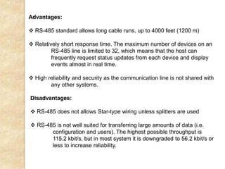 Advantages:
 RS-485 standard allows long cable runs, up to 4000 feet (1200 m)
 Relatively short response time. The maximum number of devices on an
RS-485 line is limited to 32, which means that the host can
frequently request status updates from each device and display
events almost in real time.
 High reliability and security as the communication line is not shared with
any other systems.
Disadvantages:
 RS-485 does not allows Star-type wiring unless splitters are used
 RS-485 is not well suited for transferring large amounts of data (i.e.
configuration and users). The highest possible throughput is
115.2 kbit/s, but in most system it is downgraded to 56.2 kbit/s or
less to increase reliability.
 