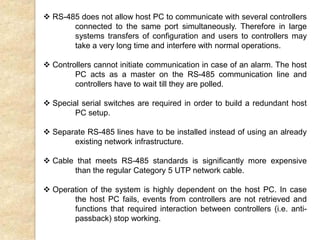  RS-485 does not allow host PC to communicate with several controllers
connected to the same port simultaneously. Therefore in large
systems transfers of configuration and users to controllers may
take a very long time and interfere with normal operations.
 Controllers cannot initiate communication in case of an alarm. The host
PC acts as a master on the RS-485 communication line and
controllers have to wait till they are polled.
 Special serial switches are required in order to build a redundant host
PC setup.
 Separate RS-485 lines have to be installed instead of using an already
existing network infrastructure.
 Cable that meets RS-485 standards is significantly more expensive
than the regular Category 5 UTP network cable.
 Operation of the system is highly dependent on the host PC. In case
the host PC fails, events from controllers are not retrieved and
functions that required interaction between controllers (i.e. anti-
passback) stop working.
 