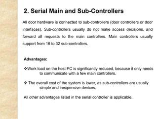 2. Serial Main and Sub-Controllers
All door hardware is connected to sub-controllers (door controllers or door
interfaces). Sub-controllers usually do not make access decisions, and
forward all requests to the main controllers. Main controllers usually
support from 16 to 32 sub-controllers.
Advantages:
Work load on the host PC is significantly reduced, because it only needs
to communicate with a few main controllers.
 The overall cost of the system is lower, as sub-controllers are usually
simple and inexpensive devices.
All other advantages listed in the serial controller is applicable.
 