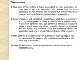 Disadvantages:
 Operation of the system is highly dependent on main controllers. In
case one of the main controllers fails, events from its sub-
controllers are not retrieved and functions that require interaction
between sub controllers (i.e. anti-passback) stop working.
 Some models of sub-controllers (usually lower cost) have no memory
and processing power to make access decisions independently.
If the main controller fails, sub-controllers change to degraded
mode in which doors are either completely locked or unlocked
and no events are recorded. Such sub-controllers should be
avoided or used only in areas that do not require high security.
 Main controllers tend to be expensive, therefore such topology is not
very well suited for systems with multiple remote locations that
have only a few doors.
All other RS-485-related disadvantages listed in the serial controller is
applicable apply.
 