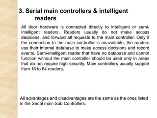 3. Serial main controllers & intelligent
readers
All door hardware is connected directly to intelligent or semi-
intelligent readers. Readers usually do not make access
decisions, and forward all requests to the main controller. Only if
the connection to the main controller is unavailable, the readers
use their internal database to make access decisions and record
events. Semi-intelligent reader that have no database and cannot
function without the main controller should be used only in areas
that do not require high security. Main controllers usually support
from 16 to 64 readers.
All advantages and disadvantages are the same as the ones listed
in the Serial main Sub Controllers.
 