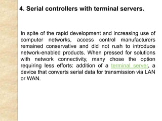 In spite of the rapid development and increasing use of
computer networks, access control manufacturers
remained conservative and did not rush to introduce
network-enabled products. When pressed for solutions
with network connectivity, many chose the option
requiring less efforts: addition of a terminal server, a
device that converts serial data for transmission via LAN
or WAN.
4. Serial controllers with terminal servers.
 