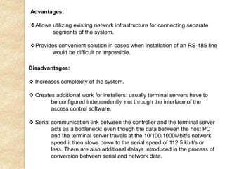 Advantages:
Allows utilizing existing network infrastructure for connecting separate
segments of the system.
Provides convenient solution in cases when installation of an RS-485 line
would be difficult or impossible.
Disadvantages:
 Increases complexity of the system.
 Creates additional work for installers: usually terminal servers have to
be configured independently, not through the interface of the
access control software.
 Serial communication link between the controller and the terminal server
acts as a bottleneck: even though the data between the host PC
and the terminal server travels at the 10/100/1000Mbit/s network
speed it then slows down to the serial speed of 112.5 kbit/s or
less. There are also additional delays introduced in the process of
conversion between serial and network data.
 