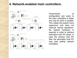 4. Network-enabled main controllers.
Transmission of
configuration and users to
the main controllers is faster
and may be done in parallel.
This makes the system more
responsive and does not
interrupt normal operations.
No special hardware is
required in order to achieve
redundant host PC setup: in
case the primary host PC
fails, the secondary host PC
may start polling network
controllers.
 