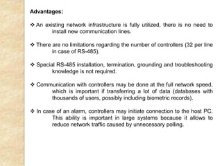 Advantages:
 An existing network infrastructure is fully utilized, there is no need to
install new communication lines.
 There are no limitations regarding the number of controllers (32 per line
in case of RS-485).
 Special RS-485 installation, termination, grounding and troubleshooting
knowledge is not required.
 Communication with controllers may be done at the full network speed,
which is important if transferring a lot of data (databases with
thousands of users, possibly including biometric records).
 In case of an alarm, controllers may initiate connection to the host PC.
This ability is important in large systems because it allows to
reduce network traffic caused by unnecessary polling.
 