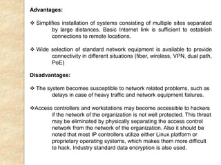 Advantages:
 Simplifies installation of systems consisting of multiple sites separated
by large distances. Basic Internet link is sufficient to establish
connections to remote locations.
 Wide selection of standard network equipment is available to provide
connectivity in different situations (fiber, wireless, VPN, dual path,
PoE)
Disadvantages:
 The system becomes susceptible to network related problems, such as
delays in case of heavy traffic and network equipment failures.
Access controllers and workstations may become accessible to hackers
if the network of the organization is not well protected. This threat
may be eliminated by physically separating the access control
network from the network of the organization. Also it should be
noted that most IP controllers utilize either Linux platform or
proprietary operating systems, which makes them more difficult
to hack. Industry standard data encryption is also used.
 