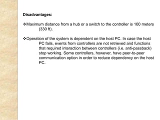 Disadvantages:
Maximum distance from a hub or a switch to the controller is 100 meters
(330 ft).
Operation of the system is dependent on the host PC. In case the host
PC fails, events from controllers are not retrieved and functions
that required interaction between controllers (i.e. anti-passback)
stop working. Some controllers, however, have peer-to-peer
communication option in order to reduce dependency on the host
PC.
 