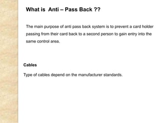 What is Anti – Pass Back ??
The main purpose of anti pass back system is to prevent a card holder
passing from their card back to a second person to gain entry into the
same control area.
Cables
Type of cables depend on the manufacturer standards.
 