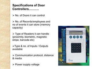 Specifications of Door
Controllers……….
 No. of Doors it can control
 No. of Records/employees and
no of events it can store (memory
capacity)
 Type of Readers it can handle
(proximity, biometric, magnetic
stripe, barcode etc)
Type & no. of Inputs / Outputs
available
 Communication protocol, distance
& media
 Power supply voltage
 