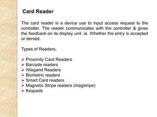 Card Reader
The card reader is a device use to input access request to the
controller. The reader communicates with the controller & gives
the feedback on its display unit. ie. Whether the entry is accepted
or denied.
Types of Readers,
 Proximity Card Readers
 Barcode readers
 Wiegand Readers
 Biometric readers
 Smart Card readers
 Magnetic Stripe readers (magstripe)
 Keypads
 