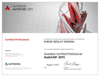 Autodesk and AutoCAD are registered trademarks or trademarks of Autodesk, Inc., in the USA
and/or other countries. All other brand names, product names, or trademarks belong to their
respective holders. © 2014 Autodesk, Inc. All rights reserved.
This number certifies that the
recipient has successfully completed
all program requirements.
Certified Professional In recognition of a commitment to professional excellence, this certifies that
has successfully completed the program requirements of
Autodesk Certified Professional:
AutoCAD®
2015
Date	 Carl Bass
	 President, Chief Executive Officer
August 7, 2015
00427239
KHESE NEELAY RAKESH
 