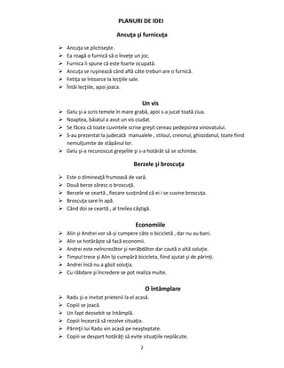 2
PLANURI DE IDEI
Ancuţa şi furnicuţa
 Ancuţa se plictiseşte.
 Ea roagă o furnică să o înveţe un joc.
 Furnica îi spune că este foarte ocupată.
 Ancuţa se ruşinează când află câte treburi are o furnică.
 Fetiţa se întoarce la lecţiile sale.
 Întâi lecţiile, apoi joaca.
Un vis
 Gelu şi-a scris temele în mare grabă, apoi s-a jucat toată ziua.
 Noaptea, băiatul a avut un vis ciudat.
 Se făcea că toate cuvintele scrise greşit cereau pedepsirea vinovatului.
 S-au prezentat la judecată manualele , stiloul, creionul, ghiozdanul, toate fiind
nemulţumite de stăpânul lor.
 Gelu şi-a recunoscut greşelile şi s-a hotărât să se schimbe.
Berzele şi broscuţa
 Este o dimineaţă frumoasă de vară.
 Două berze zăresc o broscuţă.
 Berzele se ceartă , fiecare susţinând că ei i se cuvine broscuţa.
 Broscuţa sare în apă.
 Când doi se ceartă , al treilea câştigă.
Economiile
 Alin şi Andrei vor să-şi cumpere câte o bicicletă , dar nu au bani.
 Alin se hotărăşte să facă economii.
 Andrei este neîncrezător şi nerăbdător dar caută o altă soluţie.
 Timpul trece şi Alin îşi cumpără bicicleta, fiind ajutat şi de părinţi.
 Andrei încă nu a găsit soluţia.
 Cu răbdare şi încredere se pot realiza multe.
O întâmplare
 Radu şi-a invitat prietenii la el acasă.
 Copiii se joacă.
 Un fapt deosebit se întâmplă.
 Copiii încearcă să rezolve situaţia.
 Părinţii lui Radu vin acasă pe neaşteptate.
 Copiii se despart hotărâţi să evite situaţiile neplăcute.
 