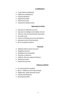 3
La bibliotecă
 Vizită Mariei la bibliotecă.
 Întâlnirea cu bibliotecara.
 Vizitarea bibliotecii.
 Rugămintea fetiţei.
 Întoarcerea acasă.
 Impresiile la sfârşitul vizitei.
Iepuraşul şi ariciul
 Iepuraşul se întâlneşte cu ariciul .
 Iepuraşul nu înţelegea rostul ţepilor ariciului.
 Ariciul se miră şi el de picioarele iepuraşului.
 Se arată un lup.
 Fiecare se foloseşte de arma sa de apărare.
 Iepuraşul şi ariciul rămân prieteni.
 Să ne cunoaştem prietenii.
Excursia
 Stabilirea datei şi locului excursiei.
 Pregătirea excursiei.
 Nerăbdarea excursioniştilor.
 Plecarea cu autocarul.
 Călătoria (drumul, popasurile făcute ).
 Întoarcerea acasă.
 Împresii din excursie.
Laleaua şi ploaia
 O zi de primăvară în grădină.
 Norul – Călătorul şi mica lalea însetată.
 Rugămintea lalelei adresată norului.
 O ploaie binefăcătoare.
 Recunoştinţa lalelei.
 