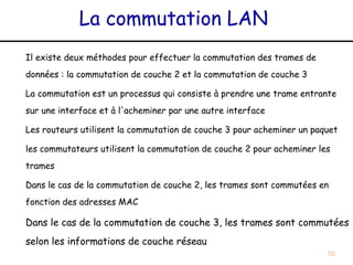 La commutation LAN
Il existe deux méthodes pour effectuer la commutation des trames de
données : la commutation de couche 2 et la commutation de couche 3

La commutation est un processus qui consiste à prendre une trame entrante
sur une interface et à l'acheminer par une autre interface

Les routeurs utilisent la commutation de couche 3 pour acheminer un paquet

les commutateurs utilisent la commutation de couche 2 pour acheminer les
trames

Dans le cas de la commutation de couche 2, les trames sont commutées en
fonction des adresses MAC

Dans le cas de la commutation de couche 3, les trames sont commutées
selon les informations de couche réseau
                                                                       10
 