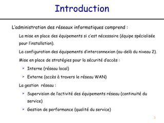 Introduction
L’administration des réseaux informatiques comprend :
   La mise en place des équipements si c’est nécessaire (équipe spécialisée
   pour l’installation).

   La configuration des équipements d’interconnexion (au-delà du niveau 2).

   Mise en place de stratégies pour la sécurité d’accès :
       Interne (réseau local)
       Externe (accès à travers le réseau WAN)

   La gestion réseau :
       Supervision de l’activité des équipements réseau (continuité du
        service)
       Gestion de performance (qualité du service)
                                                                          3
 