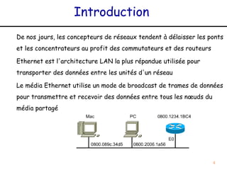 Introduction
De nos jours, les concepteurs de réseaux tendent à délaisser les ponts
et les concentrateurs au profit des commutateurs et des routeurs

Ethernet est l'architecture LAN la plus répandue utilisée pour
transporter des données entre les unités d'un réseau

Le média Ethernet utilise un mode de broadcast de trames de données
pour transmettre et recevoir des données entre tous les nœuds du
média partagé




                                                                   4
 