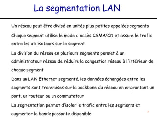 La segmentation LAN
Un réseau peut être divisé en unités plus petites appelées segments

Chaque segment utilise le mode d'accès CSMA/CD et assure le trafic
entre les utilisateurs sur le segment

La division du réseau en plusieurs segments permet à un
administrateur réseau de réduire la congestion réseau à l'intérieur de
chaque segment

Dans un LAN Ethernet segmenté, les données échangées entre les
segments sont transmises sur la backbone du réseau en empruntant un
pont, un routeur ou un commutateur

La segmentation permet d’isoler le trafic entre les segments et
augmenter la bande passante disponible                             7
 