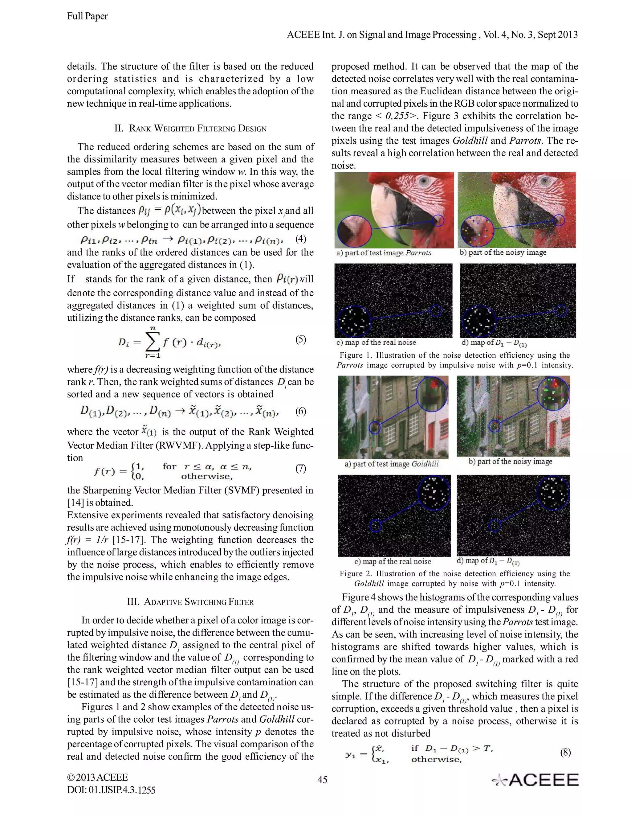 Full Paper
ACEEE Int. J. on Signal and Image Processing , Vol. 4, No. 3, Sept 2013
details. The structure of the filter is based on the reduced
ordering statistics and is characterized by a low
computational complexity, which enables the adoption of the
new technique in real-time applications.

proposed method. It can be observed that the map of the
detected noise correlates very well with the real contamination measured as the Euclidean distance between the original and corrupted pixels in the RGB color space normalized to
the range < 0,255>. Figure 3 exhibits the correlation between the real and the detected impulsiveness of the image
pixels using the test images Goldhill and Parrots. The results reveal a high correlation between the real and detected
noise.

II. RANK WEIGHTED FILTERING DESIGN
The reduced ordering schemes are based on the sum of
the dissimilarity measures between a given pixel and the
samples from the local filtering window w. In this way, the
output of the vector median filter is the pixel whose average
distance to other pixels is minimized.
The distances
between the pixel xiand all
other pixels w belonging to can be arranged into a sequence
(4)
and the ranks of the ordered distances can be used for the
evaluation of the aggregated distances in (1).
If stands for the rank of a given distance, then
will
denote the corresponding distance value and instead of the
aggregated distances in (1) a weighted sum of distances,
utilizing the distance ranks, can be composed
(5)

Figure 1. Illustration of the noise detection efficiency using the
Parrots image corrupted by impulsive noise with p=0.1 intensity.

where f(r) is a decreasing weighting function of the distance
rank r. Then, the rank weighted sums of distances Di can be
sorted and a new sequence of vectors is obtained
(6)
where the vector
is the output of the Rank Weighted
Vector Median Filter (RWVMF). Applying a step-like function
(7)
the Sharpening Vector Median Filter (SVMF) presented in
[14] is obtained.
Extensive experiments revealed that satisfactory denoising
results are achieved using monotonously decreasing function
f(r) = 1/r [15-17]. The weighting function decreases the
influence of large distances introduced by the outliers injected
by the noise process, which enables to efficiently remove
the impulsive noise while enhancing the image edges.

Figure 2. Illustration of the noise detection efficiency using the
Goldhill image corrupted by noise with p=0.1 intensity.

Figure 4 shows the histograms of the corresponding values
of D1, D(1) and the measure of impulsiveness D1 - D(1) for
different levels of noise intensity using the Parrots test image.
As can be seen, with increasing level of noise intensity, the
histograms are shifted towards higher values, which is
confirmed by the mean value of D1 - D(1) marked with a red
line on the plots.
The structure of the proposed switching filter is quite
simple. If the difference D1 - D(1), which measures the pixel
corruption, exceeds a given threshold value , then a pixel is
declared as corrupted by a noise process, otherwise it is
treated as not disturbed

III. ADAPTIVE SWITCHING FILTER
In order to decide whether a pixel of a color image is corrupted by impulsive noise, the difference between the cumulated weighted distance D1 assigned to the central pixel of
the filtering window and the value of D(1) corresponding to
the rank weighted vector median filter output can be used
[15-17] and the strength of the impulsive contamination can
be estimated as the difference between D1 and D(1).
Figures 1 and 2 show examples of the detected noise using parts of the color test images Parrots and Goldhill corrupted by impulsive noise, whose intensity p denotes the
percentage of corrupted pixels. The visual comparison of the
real and detected noise confirm the good efficiency of the
© 2013 ACEEE
DOI: 01.IJSIP.4.3.1255

(8)
45

 