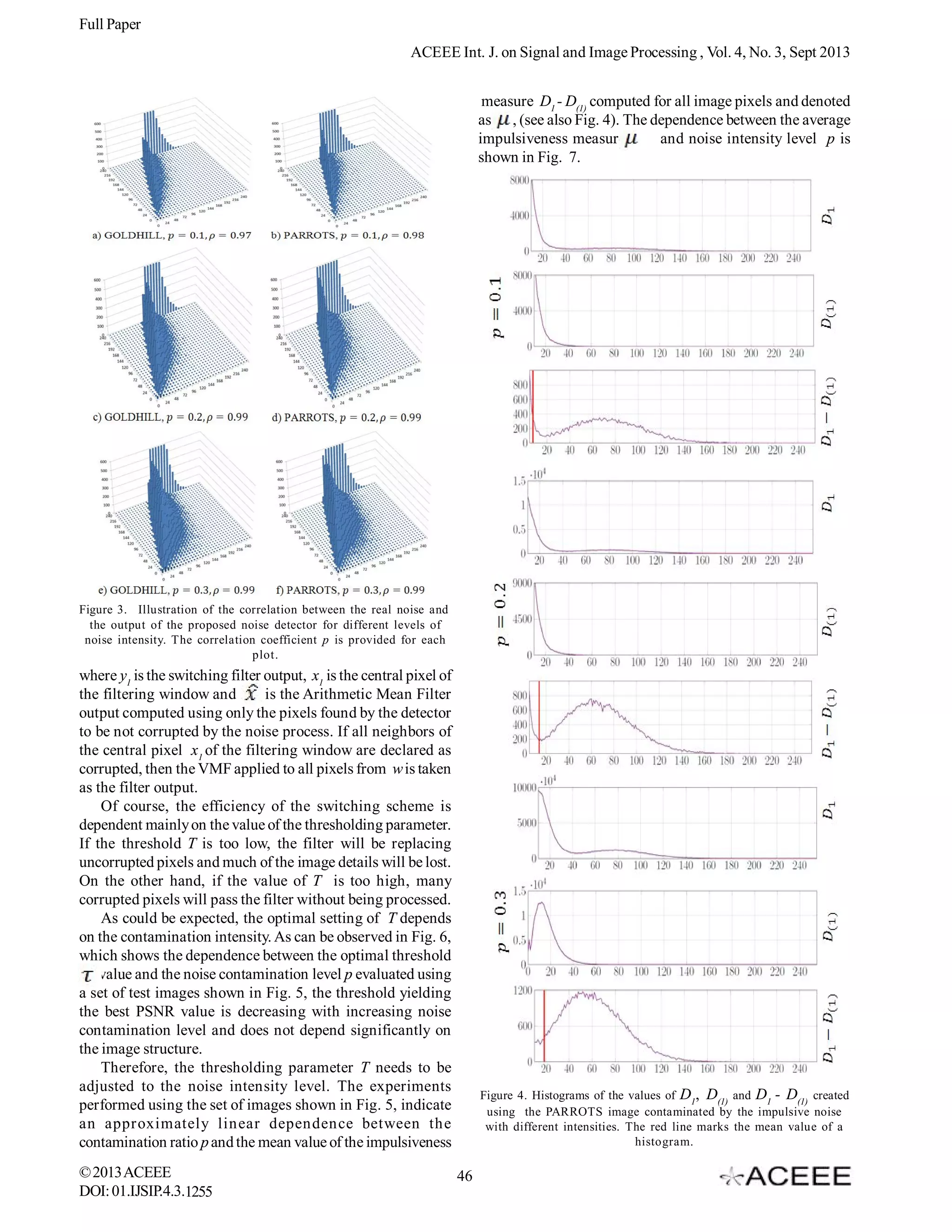 Full Paper
ACEEE Int. J. on Signal and Image Processing , Vol. 4, No. 3, Sept 2013
measure D1 - D(1) computed for all image pixels and denoted
as , (see also Fig. 4). The dependence between the average
impulsiveness measure
and noise intensity level p is
shown in Fig. 7.

Figure 3. Illustration of the correlation between the real noise and
the output of the proposed noise detector for different levels of
noise intensity. The correlation coefficient p is provided for each
plot.

where y1 is the switching filter output, x1 is the central pixel of
the filtering window and
is the Arithmetic Mean Filter
output computed using only the pixels found by the detector
to be not corrupted by the noise process. If all neighbors of
the central pixel x1 of the filtering window are declared as
corrupted, then the VMF applied to all pixels from w is taken
as the filter output.
Of course, the efficiency of the switching scheme is
dependent mainly on the value of the thresholding parameter.
If the threshold T is too low, the filter will be replacing
uncorrupted pixels and much of the image details will be lost.
On the other hand, if the value of T is too high, many
corrupted pixels will pass the filter without being processed.
As could be expected, the optimal setting of T depends
on the contamination intensity. As can be observed in Fig. 6,
which shows the dependence between the optimal threshold
. value and the noise contamination level p evaluated using
a set of test images shown in Fig. 5, the threshold yielding
the best PSNR value is decreasing with increasing noise
contamination level and does not depend significantly on
the image structure.
Therefore, the thresholding parameter T needs to be
adjusted to the noise intensity level. The experiments
performed using the set of images shown in Fig. 5, indicate
an approximately linear dependence between the
contamination ratio p and the mean value of the impulsiveness
© 2013 ACEEE
DOI: 01.IJSIP.4.3.1255

Figure 4. Histograms of the values of D1, D(1) and D1 - D(1) created
using the PARROTS image contaminated by the impulsive noise
with different intensities. The red line marks the mean value of a
histogram.

46

 