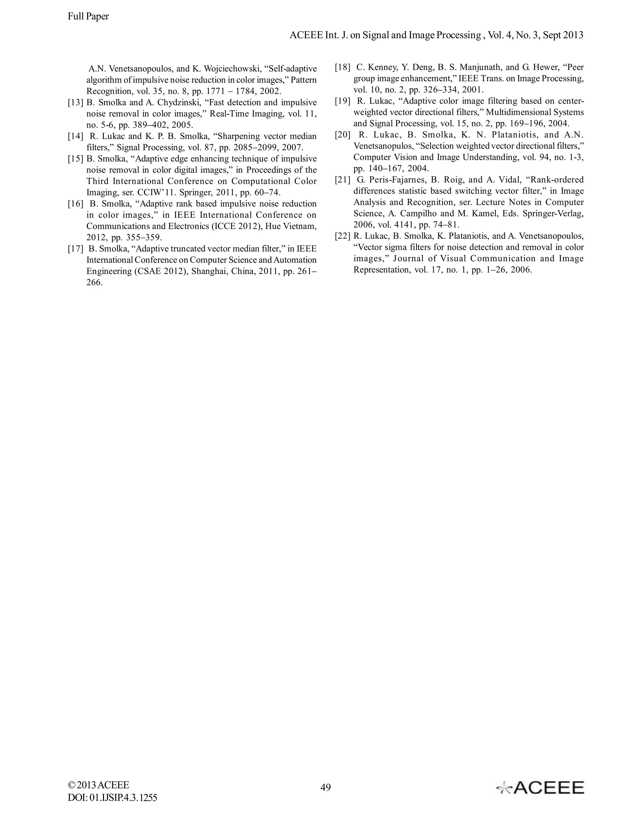 Full Paper
ACEEE Int. J. on Signal and Image Processing , Vol. 4, No. 3, Sept 2013

[13]

[14]
[15]

[16]

[17]

[18] C. Kenney, Y. Deng, B. S. Manjunath, and G. Hewer, “Peer
group image enhancement,” IEEE Trans. on Image Processing,
vol. 10, no. 2, pp. 326–334, 2001.
[19] R. Lukac, “Adaptive color image filtering based on centerweighted vector directional filters,” Multidimensional Systems
and Signal Processing, vol. 15, no. 2, pp. 169–196, 2004.
[20] R. Lukac, B. Smolka, K. N. Plataniotis, and A.N.
Venetsanopulos, “Selection weighted vector directional filters,”
Computer Vision and Image Understanding, vol. 94, no. 1-3,
pp. 140–167, 2004.
[21] G. Peris-Fajarnes, B. Roig, and A. Vidal, “Rank-ordered
differences statistic based switching vector filter,” in Image
Analysis and Recognition, ser. Lecture Notes in Computer
Science, A. Campilho and M. Kamel, Eds. Springer-Verlag,
2006, vol. 4141, pp. 74–81.
[22] R. Lukac, B. Smolka, K. Plataniotis, and A. Venetsanopoulos,
“Vector sigma filters for noise detection and removal in color
images,” Journal of Visual Communication and Image
Representation, vol. 17, no. 1, pp. 1–26, 2006.

A.N. Venetsanopoulos, and K. Wojciechowski, “Self-adaptive
algorithm of impulsive noise reduction in color images,” Pattern
Recognition, vol. 35, no. 8, pp. 1771 – 1784, 2002.
B. Smolka and A. Chydzinski, “Fast detection and impulsive
noise removal in color images,” Real-Time Imaging, vol. 11,
no. 5-6, pp. 389–402, 2005.
R. Lukac and K. P. B. Smolka, “Sharpening vector median
filters,” Signal Processing, vol. 87, pp. 2085–2099, 2007.
B. Smolka, “Adaptive edge enhancing technique of impulsive
noise removal in color digital images,” in Proceedings of the
Third International Conference on Computational Color
Imaging, ser. CCIW’11. Springer, 2011, pp. 60–74.
B. Smolka, “Adaptive rank based impulsive noise reduction
in color images,” in IEEE International Conference on
Communications and Electronics (ICCE 2012), Hue Vietnam,
2012, pp. 355–359.
B. Smolka, “Adaptive truncated vector median filter,” in IEEE
International Conference on Computer Science and Automation
Engineering (CSAE 2012), Shanghai, China, 2011, pp. 261–
266.

© 2013 ACEEE
DOI: 01.IJSIP.4.3.1255

49

 