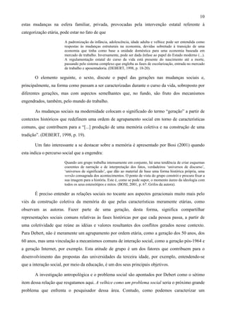 10
estas mudanças na esfera familiar, privada, provocadas pela intervenção estatal referente à
categorização etária, pode estar no fato de que
A padronização da infância, adolescência, idade adulta e velhice pode ser entendida como
respostas às mudanças estruturais na economia, devidas sobretudo à transição de uma
economia que tinha como base a unidade doméstica para uma economia baseada em
mercado de trabalho. Inversamente, pode ser dada ênfase ao papel do Estado moderno (...).
A regulamentação estatal do curso da vida está presente do nascimento até a morte,
passando pelo sistema complexo que engloba as fases de escolarização, entrada no mercado
de trabalho e aposentadoria. (DEBERT, 1998, p. 18-20).
O elemento seguinte, o sexto, discute o papel das gerações nas mudanças sociais e,
principalmente, na forma como passam a ser caracterizadas durante o curso da vida, sobreposto por
diferentes gerações, mas com aspectos semelhantes que, no fundo, são fruto dos mecanismos
engendrados, também, pelo mundo do trabalho.
As mudanças sociais na modernidade colocam o significado do termo “geração” a partir de
contextos históricos que redefinem uma ordem de agrupamento social em torno de características
comuns, que contribuem para a “[...] produção de uma memória coletiva e na construção de uma
tradição”. (DEBERT, 1998, p. 19).
Um fato interessante a se destacar sobre a memória é apresentado por Bosi (2001) quando
esta indica o percurso social que a engendra:
Quando um grupo trabalha intensamente em conjunto, há uma tendência de criar esquemas
coerentes de narração e de interpretação dos fatos, verdadeiros ‘universos de discurso’,
‘universos de significado’, que dão ao material de base uma forma histórica própria, uma
versão consagrada dos acontecimentos. O ponto de vista do grupo constrói e procura fixar a
sua imagem para a história. Este é, como se pode supor, o momento áureo da ideologia com
todos os seus estereótipos e mitos. (BOSI, 2001, p. 67. Grifos da autora).
É preciso entender as relações sociais no tocante aos aspectos geracionais muito mais pelo
viés da construção coletiva da memória do que pelas características meramente etárias, como
observam as autoras. Fazer parte de uma geração, desta forma, significa compartilhar
representações sociais comuns relativas às fases históricas por que cada pessoa passa, a partir de
uma coletividade que reúne as idéias e valores resultantes dos conflitos gerados nesse contexto.
Para Debert, não é meramente um agrupamento por ordem etária, como a geração dos 50 anos, dos
60 anos, mas uma vinculação a mecanismos comuns de interação social, como a geração pós-1964 e
a geração Internet, por exemplo. Esta atitude de grupo é um dos fatores que contribuem para o
desenvolvimento das propostas das universidades da terceira idade, por exemplo, entendendo-se
que a interação social, por meio da educação, é um dos seus principais objetivos.
A investigação antropológica e o problema social são apontados por Debert como o sétimo
item dessa relação que resgatamos aqui. A velhice como um problema social seria o próximo grande
problema que enfrenta o pesquisador dessa área. Contudo, como podemos caracterizar um
 