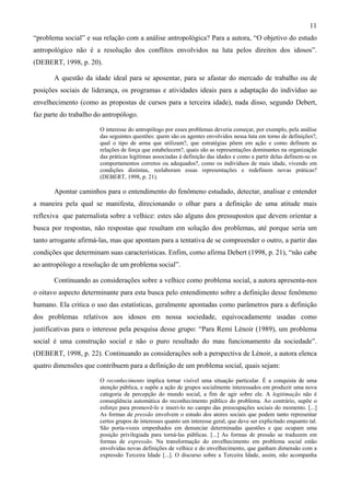 11
“problema social” e sua relação com a análise antropológica? Para a autora, “O objetivo do estudo
antropológico não é a resolução dos conflitos envolvidos na luta pelos direitos dos idosos”.
(DEBERT, 1998, p. 20).
A questão da idade ideal para se aposentar, para se afastar do mercado de trabalho ou de
posições sociais de liderança, os programas e atividades ideais para a adaptação do indivíduo ao
envelhecimento (como as propostas de cursos para a terceira idade), nada disso, segundo Debert,
faz parte do trabalho do antropólogo.
O interesse do antropólogo por esses problemas deveria começar, por exemplo, pela análise
das seguintes questões: quem são os agentes envolvidos nessa luta em torno de definições?,
qual o tipo de arma que utilizam?, que estratégias põem em ação e como definem as
relações de força que estabelecem?, quais são as representações dominantes na organização
das práticas legítimas associadas à definição das idades e como a partir delas definem-se os
comportamentos corretos ou adequados?, como os indivíduos de mais idade, vivendo em
condições distintas, reelaboram essas representações e redefinem novas práticas?
(DEBERT, 1998, p. 21).
Apontar caminhos para o entendimento do fenômeno estudado, detectar, analisar e entender
a maneira pela qual se manifesta, direcionando o olhar para a definição de uma atitude mais
reflexiva que paternalista sobre a velhice: estes são alguns dos pressupostos que devem orientar a
busca por respostas, não respostas que resultam em solução dos problemas, até porque seria um
tanto arrogante afirmá-las, mas que apontam para a tentativa de se compreender o outro, a partir das
condições que determinam suas características. Enfim, como afirma Debert (1998, p. 21), “não cabe
ao antropólogo a resolução de um problema social”.
Continuando as considerações sobre a velhice como problema social, a autora apresenta-nos
o oitavo aspecto determinante para esta busca pelo entendimento sobre a definição desse fenômeno
humano. Ela critica o uso das estatísticas, geralmente apontadas como parâmetros para a definição
dos problemas relativos aos idosos em nossa sociedade, equivocadamente usadas como
justificativas para o interesse pela pesquisa desse grupo: “Para Remi Lénoir (1989), um problema
social é uma construção social e não o puro resultado do mau funcionamento da sociedade”.
(DEBERT, 1998, p. 22). Continuando as considerações sob a perspectiva de Lénoir, a autora elenca
quatro dimensões que contribuem para a definição de um problema social, quais sejam:
O reconhecimento implica tornar visível uma situação particular. É a conquista de uma
atenção pública, e supõe a ação de grupos socialmente interessados em produzir uma nova
categoria de percepção do mundo social, a fim de agir sobre ele. A legitimação não é
conseqüência automática do reconhecimento público do problema. Ao contrário, supõe o
esforço para promovê-lo e inseri-lo no campo das preocupações sociais do momento. [...]
As formas de pressão envolvem o estudo dos atores sociais que podem tanto representar
certos grupos de interesses quanto um interesse geral, que deve ser explicitado enquanto tal.
São porta-vozes empenhados em denunciar determinadas questões e que ocupam uma
posição privilegiada para torná-las públicas. [...] As formas de pressão se traduzem em
formas de expressão. Na transformação do envelhecimento em problema social estão
envolvidas novas definições de velhice e do envelhecimento, que ganham dimensão com a
expressão Terceira Idade [...]. O discurso sobre a Terceira Idade, assim, não acompanha
 