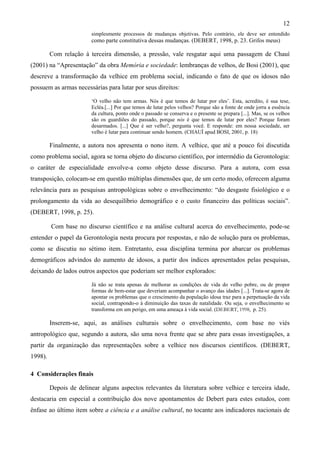 12
simplesmente processos de mudanças objetivas. Pelo contrário, ele deve ser entendido
como parte constitutiva dessas mudanças. (DEBERT, 1998, p. 23. Grifos meus)
Com relação à terceira dimensão, a pressão, vale resgatar aqui uma passagem de Chauí
(2001) na “Apresentação” da obra Memória e sociedade: lembranças de velhos, de Bosi (2001), que
descreve a transformação da velhice em problema social, indicando o fato de que os idosos não
possuem as armas necessárias para lutar por seus direitos:
‘O velho não tem armas. Nós é que temos de lutar por eles’. Esta, acredito, é sua tese,
Ecléa.[...] Por que temos de lutar pelos velhos? Porque são a fonte de onde jorra a essência
da cultura, ponto onde o passado se conserva e o presente se prepara [...]. Mas, se os velhos
são os guardiões do passado, porque nós é que temos de lutar por eles? Porque foram
desarmados. [...] Que é ser velho?, pergunta você. E responde: em nossa sociedade, ser
velho é lutar para continuar sendo homem. (CHAUÍ apud BOSI, 2001, p. 18)
Finalmente, a autora nos apresenta o nono item. A velhice, que até a pouco foi discutida
como problema social, agora se torna objeto do discurso científico, por intermédio da Gerontologia:
o caráter de especialidade envolve-a como objeto desse discurso. Para a autora, com essa
transposição, colocam-se em questão múltiplas dimensões que, de um certo modo, oferecem alguma
relevância para as pesquisas antropológicas sobre o envelhecimento: “do desgaste fisiológico e o
prolongamento da vida ao desequilíbrio demográfico e o custo financeiro das políticas sociais”.
(DEBERT, 1998, p. 25).
Com base no discurso científico e na análise cultural acerca do envelhecimento, pode-se
entender o papel da Gerontologia nesta procura por respostas, e não de solução para os problemas,
como se discutiu no sétimo item. Entretanto, essa disciplina termina por abarcar os problemas
demográficos advindos do aumento de idosos, a partir dos índices apresentados pelas pesquisas,
deixando de lados outros aspectos que poderiam ser melhor explorados:
Já não se trata apenas de melhorar as condições de vida do velho pobre, ou de propor
formas de bem-estar que deveriam acompanhar o avanço das idades [...]. Trata-se agora de
apontar os problemas que o crescimento da população idosa traz para a perpetuação da vida
social, contrapondo-o à diminuição das taxas de natalidade. Ou seja, o envelhecimento se
transforma em um perigo, em uma ameaça à vida social. (DEBERT, 1998, p. 25).
Inserem-se, aqui, as análises culturais sobre o envelhecimento, com base no viés
antropológico que, segundo a autora, são uma nova frente que se abre para essas investigações, a
partir da organização das representações sobre a velhice nos discursos científicos. (DEBERT,
1998).
4 Considerações finais
Depois de delinear alguns aspectos relevantes da literatura sobre velhice e terceira idade,
destacaria em especial a contribuição dos nove apontamentos de Debert para estes estudos, com
ênfase ao último item sobre a ciência e a análise cultural, no tocante aos indicadores nacionais de
 