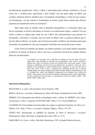 13
envelhecimento populacional. Como a velhice é apresentada pelos números estatísticos e de que
forma isto é recebido pelos especialistas e pelo Estado? Até que ponto dados do IBGE, por
exemplo, poderiam oferecer subsídios para a investigação antropológica, a efeito do que acontece
na Gerontologia, e de que maneira a Antropologia se orienta a partir desses índices para oferecer
propostas de entendimento sobre este fenômeno?
Mais ainda, quais as relações entre as alterações demográficas e os princípios legais que
devem resguardar os direitos individuais no tocante ao envelhecimento digno e saudável? De que
forma o mundo se prepara para cuidar de seus velhos? São questionamentos que precisam ser
perseguidos e discutidos à exaustão, seja em forma de debate sobre as políticas públicas para a
terceira idade no Brasil e no mundo, seja em forma de estudos científicos que forneçam pistas para
um mundo com qualidade de vida, que acompanhe o indivíduo nas suas diversas fases sociais.
Como forma de fomentar este debate, seu objetivo primeiro, esse artigo finaliza retomando
as palavras de Simone de Beauvoir sobre o que toca a consciência universal da condição humana
diante do envelhecimento:
A sociedade só se preocupa com o indivíduo na medida em que este rende. Os jovens
sabem disso. Sua ansiedade no momento em que abordam a vida social é simétrica à
angústia dos velhos no momento em que são excluídos dela. Neste meio tempo, a rotina
mascara os problemas. O jovem teme essa máquina que vai tragá-lo e tenta, por vezes,
defender-se com pedradas; o velho, rejeitado por ela, esgotado, nu, não tem mais que os
olhos para chorar. Entre os dois, a maquina gira, esmagando homens que se deixam
esmagar porque nem sequer imaginam que podem escapar. Quando compreendemos o que
é a condição dos velhos, não podemos contentar-nos em reivindicar uma ‘política da
velhice’ mais generosa, uma elevação das pensões, habitações sadias, lazeres organizados.
É todo o sistema que está em jogo e a reivindicação só pode ser radical: mudar a vida.
(BEAUVOIR, 1990, p. 665).
Referências bibliográficas
BEAUVOIR, S. A velhice. Rio de Janeiro: Nova Fronteira, 1990.
BOSI, E. Memória e sociedade: lembranças de velhos. São Paulo: Companhia das Letras, 2001.
DEBERT, G.G. Pressupostos da reflexão antropológica sobre a velhice. In: DEBERT, G.G. (Org.).
Antropologia e velhice. Campinas: IFCH/UNICAMP, 1998, p. 7-27. (Textos Didáticos).
CACHIONI, M. Universidade da terceira idade: das origens à experiência brasileira. In: NERI, A.L.;
DEBERT, G.G. (Org.). Velhice e sociedade. Campinas: Papirus, 1999, p. 141-178.
CHAUÍ, M.S. Apresentação: os trabalhos da memória. In: BOSI, E. Memória e sociedade:
lembranças de velhos. São Paulo: Companhia das Letras, 2001, p. 17-33.
MASCARO, S.A. O que é velhice. São Paulo: Brasiliense, 1997. (Coleção Primeiros Passos).
 