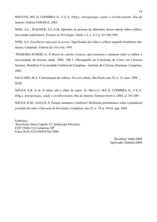 14
MINAYO, M.C.S; COIMBRA Jr., C.E.A. (Org.). Antropologia, saúde e envelhecimento. Rio de
Janeiro: Editora FIOCRUZ, 2002.
NERI, A.L.; WAGNER, E.C.A.M. Opiniões de pessoas de diferentes faixas etárias sobre velhice:
um estudo exploratório. Estudos de Psicologia, Natal, v.2, n. 2-3, p. 81-104,1985.
NERI, A.L. Envelhecer num país de jovens. Significados de velho e velhice segundo brasileiros não
idosos. Campinas: Editora da UNICAMP, 1991.
PINHEIRO JUNIOR, G. O Brasil de cabelos brancos: dos conceitos e números sobre a velhice a
universidade da terceira idade. 2003. 100 f. (Monografia de Conclusão de Curso em Ciências
Sociais). Pontifícia Universidade Católica de Campinas - Instituto de Ciências Humanas. Campinas,
2003.
SALGADO, M.A. Conceituação de velhice. Terceira Idade, São Paulo, ano VI, n. 11, mar. 1996. ,
SESC.
SOUZA, E.R. et al. O idoso sob o olhar do outro. In: MINAYO, M.C.S; COIMBRA Jr., C.E.A.
(Org.). Antropologia, saúde e envelhecimento. Rio de Janeiro: Editora FIOCRUZ, 2002, p. 191-209.
SOUZA, R.M.; GALLO, S. Porque matamos o barbeiro? Reflexões preliminares sobre a paradoxal
exclusão do outro. Educação & Sociedade, Campinas, ano 23, n. 79, p. 39-63, ago. 2002.
Endereço:
Rua Heitor Diniz Capello 27, Jardim das Oliveiras,
CEP 13044-110, Campinas /SP
Fone: (019) 3276-0569/9782-5004
Recebido: Julho/2004
Aprovado: Outubro/2004
 