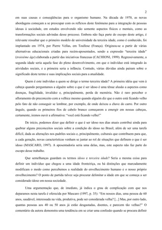 2
em suas causas e conseqüências para o organismo humano. Na década de 1970, as novas
abordagens começam a se preocupar com os reflexos deste fenômeno para a integração de pessoas
idosas à sociedade, em estudos envolvendo não somente aspectos físicos e mentais, como as
transformações sociais advindas desse processo. Embora não faça parte do escopo deste artigo, é
relevante ressaltar que o primeiro modelo de universidade da terceira idade, como é conhecido, foi
implantado em 1974, por Pierre Vellas, em Toullose (França). Originou-se a partir de várias
alternativas educacionais criadas para recém-aposentados, sendo a expressão “terceira idade”
(troisième âge) elaborada a partir das iniciativas francesas (CACHIONI, 1999). Regressivamente, a
segunda idade seria aquela fase do pleno desenvolvimento, em que o indivíduo está integrado às
atividades sociais, e a primeira seria a infância. Contudo, várias dúvidas ainda pairam sobre o
significado deste termo e suas implicações sociais para a atualidade.
Quem é este indivíduo a quem se dirige o termo terceira idade? A primeira idéia que vem à
cabeça quando perguntamos a alguém sobre o que é ser idoso é uma tênue alusão a aspectos como
doenças, fragilidade, invalidez e, principalmente, perda de memória. Não é raro perceber o
afloramento do preconceito com a velhice mesmo quando alguém diz que o outro está ficando velho
pelo fato de não conseguir se lembrar, por exemplo, de onde deixou a chave do carro. Por outro
ângulo, quando os primeiros fios de cabelo branco começarem a emergir em nossas cabeças,
certamente, iremos ouvir a afirmativa: “você está ficando velho!”
De início, podemos dizer que definir o que é ser idoso nos dias atuais contribui ainda para
quebrar alguns preconceitos sociais sobre a condição do idoso no Brasil, além de ser uma tarefa
difícil, dada as alterações nos padrões sociais e, principalmente, culturais que contribuem para que,
a cada geração, novas características venham se juntar ao rol de situações que definem o que é ser
idoso (MASCARO, 1997). A aposentadoria seria uma delas, mas, este aspecto não faz parte do
escopo desse trabalho.
Que semelhanças guardam os termos idoso e terceira idade? Seria a mesma coisa para
definir um indivíduo que chegou a uma idade fronteiriça, ou há distinções que marcadamente
modificam o modo como percebemos a realidade do envelhecimento humano e o nosso próprio
envelhecimento? O ponto de partida talvez seja procurar delimitar a idade em que se começa a ser
considerado idoso em nossa sociedade.
Uma argumentação que, de imediato, já indica o grau de complicação com que nos
deparamos nesta tarefa é oferecida por Mascaro (1997, p. 35): “Em nossos dias, uma pessoa de 60
anos, saudável, interessada na vida, produtiva, pode ser considerada velha? [...] Mas, por outro lado,
quantas pessoas aos 40 ou 50 anos já estão desgastadas, doentes, e parecem tão velhas?” O
comentário da autora demonstra uma tendência em se criar uma confusão quando se procura definir
 