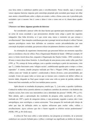 3
essa faixa etária e estabelecer padrões para o envelhecimento. Nosso desafio, aqui, é procurar
vencer algumas barreiras impostas pelo estereótipo projetado pela sociedade para lançar um olhar
mais atento e desmitificante sobre o objeto em estudo e sobre a forma como este é percebido pela
sociedade e por si mesmo. Isto é: como o idoso é visto e como este se vê, diante desse quadro
social.
2 Parecer e ser idoso: algumas questões de interesse
Ser considerado e parecer velho são duas facetas que apontam para mecanismos complexos
no cerne de nossa sociedade e que procuraremos abordar neste artigo a partir das seguintes
indagações: Que linha divisória, se é que existe uma, marca o momento em que começa o
envelhecimento? Que situações contribuem para dar o pontapé inicial em direção à velhice? Seriam
aspectos psicológicos muito bem definidos ou contextos sociais pré-estabelecidos por uma
convenção da própria sociedade, que procura colocar em patamares distintos os jovens e velhos?
As orientações de organismos internacionais que procuram balizar um momento específico
para se considerar a fase da velhice. Para a Organização Mundial de Saúde - OMS por exemplo, 65
anos é o limite inicial dessa fase, enquanto a Organização das Nações Unidas - ONU considera os
60 anos o marco dessa tênue fronteira. A classificação de uma pessoa como sendo velha, para Neri
(1991, p. 79), começa de forma ambígua, com a questão cronológica a partir do nascimento, visto
que “[...] idades funcionam como ‘relógios sociais’, estabelecendo agendas para o tempo e o ritmo
esperados”. A autora, citando pesquisa realizada por Neri e Wagner (1985), também aponta a
velhice como um “estado de espírito”, condicionada a fatores diversos, como personalidade, por
exemplo. Como em quase todos os textos que se iniciam com a tentativa de definir velhice ou
terceira idade, chegando ao final quase sempre como uma volta ao ponto de partida, embora de
forma mais bem sustentada, em Neri isso também parece ocorrer.
Após discutir os resultados da pesquisa, conclui que, “[...] em suma, a questão é polêmica.
Conhecê-la melhor talvez permita adentrar os complexos caminhos da estrutura e da dinâmica das
relações sociais, bem como seus intercâmbios com a identidade das pessoas” (NERI, 1991, p. 81).
Mais adiante, após a apresentação dos resultados da pesquisa sobre significados de velhice,
realizada em 1997 a partir de categorias etárias, e cuja pretensão, segundo a autora, não é nem
antropológica, nem sociológica, a autora acrescenta: “Essa pesquisa foi motivada pelo desejo de
saber que tipo de definição etária os sujeitos utilizavam para avaliar velho, velhice e
envelhecimento. Agora sabemos que eles o fazem segundo os critérios sociais predominantes”
(NERI, 1991, p. 88. Grifo meu).
A crítica de Neri recai sobre a vasta tentativa, nas pesquisas já existentes, de se procurar
estabelecer um conceito fechado para a velhice e restringir seu significado ao âmbito do interesse
 