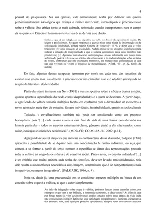 4
pessoal do pesquisador. Na sua opinião, este entendimento acaba por delinear um quadro
predominantemente ideológico que reforça o caráter mitificante, estereotipado e preconceituoso
sobre a velhice. Sua crítica torna-se mais acirrada, sobretudo quando transportamos para o campo
da pesquisa em Ciências Humanas as tentativas de se definir esse objeto.
Então, o que há em relação ao que significa ser velho no Brasil são opiniões. E muitas. De
leigos e profissionais. Se quem responde à questão tiver uma pitada de informação ou de
sofisticação intelectual, poderá repetir Simone de Beauvoir (1970), e dizer que o velho
brasileiro vive uma situação de escândalo. Poderá apoiar-se no discurso sociológico para
indicar a situação de marginalidade a que o sistema econômico lança seus membros não
produtivos; [...] Apoiado num discurso antropológico, nosso informante um pouco mais
sofisticado poderá referir-se aos efeitos da urbanização e da industrialização sobre o status
do velho, lembrando que em sociedades primitivas, ele merece mais consideração do que
nas que viveram ou vivem o processo de modernização. (NERI, 1991, p. 32. Grifos da
autora)
De fato, algumas dessas carapuças terminam por servir em cada uma das tentativas de
estudar esse grupo, mas, usualmente, é preciso traçar um caminho: esse é o objetivo perseguido no
resgate da literatura deste trabalho.
Particularmente interessa em Neri (1991) a sua perspectiva sobre a eficácia desses estudos,
quando aponta a dependência do modo como são produzidos e a quem se destinam. A partir daqui,
o significado de velhice tomaria múltiplas facetas em confronto com a diversidade de elementos a
serem relevados neste tipo de pesquisa: fatores individuais, interindividuais, grupais e socioculturais
Todavia, o envelhecimento também não pode ser considerado como um processo
homogêneo, pois “[...] cada pessoa vivencia essa fase da vida de uma forma, considerando sua
história particular e todos os aspectos estruturais (classe, gênero e etnia) a ela relacionados, como
saúde, educação e condições econômicas”. (MINAYO; COIMBRA JR., 2002, p. 14).
Agregando-se ao rol daqueles que indicam as controvérsias dessa discussão, Salgado (1996)
apresenta a possibilidade de se deparar com uma conceituação de cunho individual, ou seja, que
começa a se formar a partir do senso comum e especifica-se diante das representações pessoais
sobre a velhice ao longo da existência e do convívio social. Para o autor, o conceito individual “[...]
é um critério que, muito embora nada tenha de científico, deve ser levado em consideração, pois
dele resulta a autoconfiança necessária à auto-imagem, determinante que é de comportamentos mais
integrativos, ou menos integrativos”. (SALGADO, 1996, p. 4).
Nota-se, desde já, uma preocupação em se considerar aspectos múltiplos na busca de um
conceito sobre o que é a velhice, ao que o autor complementa:
Ao lado da indagação sobre o que é velhice, podemos lançar outras questões como, por
exemplo: o que vem a ser infância, a juventude e, mesmo, a idade adulta? As ciências que
por longo tempo já vêm desenvolvendo amplos estudos sobre essas etapas da vida ainda
não conseguiram compor definições que satisfaçam integralmente a natureza especulativa
dos homens, pois, para qualquer proposta apresentada, sempre serão descobertos aspectos
 