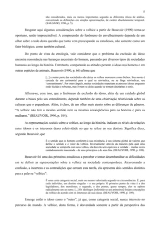 5
não considerados, mais ou menos importantes segundo as diferentes óticas de análise,
convertendo as definições em simples aproximações, de caráter absolutamente temporal.
(SALGADO, 1996, p. 5).
Resgatar aqui algumas considerações sobre a velhice a partir de Beauvoir (1990) torna-se
oportuno, senão imprescindível. A compreensão do fenômeno do envelhecimento depende de um
olhar sobre o todo desta questão que tanto vem preocupando os estudiosos, não somente como um
fator biológico, como também cultural.
Do ponto de vista da etnologia, vale considerar que o problema da exclusão do idoso
encontra ressonância nas heranças ancestrais do homem, passando por diversos tipos de sociedades
humanas ao longo da história. Entretanto, comparando as atitudes perante o idoso nos homens e em
outras espécies de animais, Beauvoir (1990, p. 66) afirma que
[...] a maior parte das sociedades não deixa os velhos morrerem como bichos. Sua morte é
cercada de um cerimonial para o qual se reivindica, ou se finge reivindicar, seu
‘consentimento’. Por outro ângulo, muitas sociedades respeitam as pessoas idosas enquanto
estão lúcidas e robustas, mas livram-se delas quando se tornam decrépitas e senis.
Afirma-se, com isso, que o fenômeno da exclusão do idoso, além de um cuidado global
durante a busca pelo seu entendimento, depende também de uma observação relativizada sobre as
culturas que o engendram. Além, é claro, de um olhar mais atento sobre as diferenças de gêneros.
“A velhice não tem o mesmo sentido nem as mesmas conseqüências para os homens e para as
mulheres.” (BEAUVOIR, 1990, p. 104).
As representações sociais sobre a velhice, ao longo da história, indicam os níveis de relações
entre idosos e os interesses dessa coletividade no que se refere ao seu destino. Significa dizer,
segundo Beauvoir, que
É o sentido que os homens conferem à sua existência, é seu sistema global de valores que
define o sentido e o valor da velhice. Inversamente: através da maneira pela qual uma
sociedade se comporta com seus velhos, ela desvela sem equívoco a verdade – muitas vezes
cuidadosamente mascarada – de seus princípios e de seus fins. (BEAUVOIR, 1990, p. 108).
Beauvoir foi uma das primeiras estudiosas a perceber e tentar desembaralhar as dificuldades
em se definir as representações sobre a velhice na sociedade contemporânea. Atravessando a
confusão, a incerteza e as contradições que cercam esta tarefa, ela apresenta dois sentidos distintos
para a palavra “velhice”:
É uma certa categoria social, mais ou menos valorizada segundo as circunstâncias. É, para
cada indivíduo, um destino singular – o seu próprio. O primeiro ponto de vista é a dos
legisladores, dos moralistas; o segundo, o dos poetas; quase sempre, eles se opõem
radicalmente um ao outro. [...] Os ideólogos [referindo-se aos primeiros] forjam concepções
da velhice de acordo com os interesses de sua classe. (BEAUVOIR, 1990, p. 109).
Emerge então o idoso como o “outro”, já que, como categoria social, nunca interveio no
percurso do mundo. A velhice, desta forma, é desvendada somente a partir da perspectiva das
 