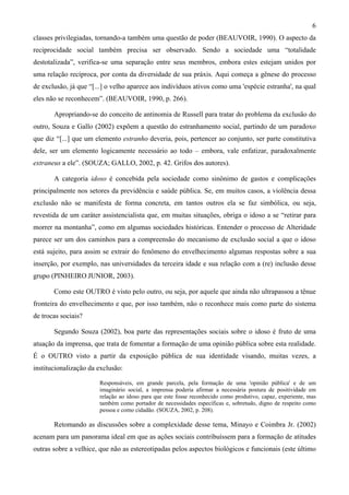 6
classes privilegiadas, tornando-a também uma questão de poder (BEAUVOIR, 1990). O aspecto da
reciprocidade social também precisa ser observado. Sendo a sociedade uma “totalidade
destotalizada”, verifica-se uma separação entre seus membros, embora estes estejam unidos por
uma relação recíproca, por conta da diversidade de sua práxis. Aqui começa a gênese do processo
de exclusão, já que “[...] o velho aparece aos indivíduos ativos como uma 'espécie estranha', na qual
eles não se reconhecem”. (BEAUVOIR, 1990, p. 266).
Apropriando-se do conceito de antinomia de Russell para tratar do problema da exclusão do
outro, Souza e Gallo (2002) expõem a questão do estranhamento social, partindo de um paradoxo
que diz “[...] que um elemento estranho deveria, pois, pertencer ao conjunto, ser parte constitutiva
dele, ser um elemento logicamente necessário ao todo – embora, vale enfatizar, paradoxalmente
extraneus a ele”. (SOUZA; GALLO, 2002, p. 42. Grifos dos autores).
A categoria idoso é concebida pela sociedade como sinônimo de gastos e complicações
principalmente nos setores da previdência e saúde pública. Se, em muitos casos, a violência dessa
exclusão não se manifesta de forma concreta, em tantos outros ela se faz simbólica, ou seja,
revestida de um caráter assistencialista que, em muitas situações, obriga o idoso a se “retirar para
morrer na montanha”, como em algumas sociedades históricas. Entender o processo de Alteridade
parece ser um dos caminhos para a compreensão do mecanismo de exclusão social a que o idoso
está sujeito, para assim se extrair do fenômeno do envelhecimento algumas respostas sobre a sua
inserção, por exemplo, nas universidades da terceira idade e sua relação com a (re) inclusão desse
grupo (PINHEIRO JUNIOR, 2003).
Como este OUTRO é visto pelo outro, ou seja, por aquele que ainda não ultrapassou a tênue
fronteira do envelhecimento e que, por isso também, não o reconhece mais como parte do sistema
de trocas sociais?
Segundo Souza (2002), boa parte das representações sociais sobre o idoso é fruto de uma
atuação da imprensa, que trata de fomentar a formação de uma opinião pública sobre esta realidade.
É o OUTRO visto a partir da exposição pública de sua identidade visando, muitas vezes, a
institucionalização da exclusão:
Responsáveis, em grande parcela, pela formação de uma 'opinião pública' e de um
imaginário social, a imprensa poderia afirmar a necessária postura de positividade em
relação ao idoso para que este fosse reconhecido como produtivo, capaz, experiente, mas
também como portador de necessidades específicas e, sobretudo, digno de respeito como
pessoa e como cidadão. (SOUZA, 2002, p. 208).
Retomando as discussões sobre a complexidade desse tema, Minayo e Coimbra Jr. (2002)
acenam para um panorama ideal em que as ações sociais contribuíssem para a formação de atitudes
outras sobre a velhice, que não as estereotipadas pelos aspectos biológicos e funcionais (este último
 