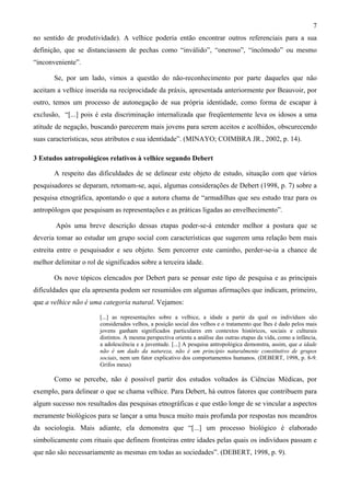 7
no sentido de produtividade). A velhice poderia então encontrar outros referenciais para a sua
definição, que se distanciassem de pechas como “inválido”, “oneroso”, “incômodo” ou mesmo
“inconveniente”.
Se, por um lado, vimos a questão do não-reconhecimento por parte daqueles que não
aceitam a velhice inserida na reciprocidade da práxis, apresentada anteriormente por Beauvoir, por
outro, temos um processo de autonegação de sua própria identidade, como forma de escapar à
exclusão, “[...] pois é esta discriminação internalizada que freqüentemente leva os idosos a uma
atitude de negação, buscando parecerem mais jovens para serem aceitos e acolhidos, obscurecendo
suas características, seus atributos e sua identidade”. (MINAYO; COIMBRA JR., 2002, p. 14).
3 Estudos antropológicos relativos à velhice segundo Debert
A respeito das dificuldades de se delinear este objeto de estudo, situação com que vários
pesquisadores se deparam, retomam-se, aqui, algumas considerações de Debert (1998, p. 7) sobre a
pesquisa etnográfica, apontando o que a autora chama de “armadilhas que seu estudo traz para os
antropólogos que pesquisam as representações e as práticas ligadas ao envelhecimento”.
Após uma breve descrição dessas etapas poder-se-á entender melhor a postura que se
deveria tomar ao estudar um grupo social com características que sugerem uma relação bem mais
estreita entre o pesquisador e seu objeto. Sem percorrer este caminho, perder-se-ia a chance de
melhor delimitar o rol de significados sobre a terceira idade.
Os nove tópicos elencados por Debert para se pensar este tipo de pesquisa e as principais
dificuldades que ela apresenta podem ser resumidos em algumas afirmações que indicam, primeiro,
que a velhice não é uma categoria natural. Vejamos:
[...] as representações sobre a velhice, a idade a partir da qual os indivíduos são
considerados velhos, a posição social dos velhos e o tratamento que lhes é dado pelos mais
jovens ganham significados particulares em contextos históricos, sociais e culturais
distintos. A mesma perspectiva orienta a análise das outras etapas da vida, como a infância,
a adolescência e a juventude. [...] A pesquisa antropológica demonstra, assim, que a idade
não é um dado da natureza, não é um princípio naturalmente constitutivo de grupos
sociais, nem um fator explicativo dos comportamentos humanos. (DEBERT, 1998, p. 8-9.
Grifos meus)
Como se percebe, não é possível partir dos estudos voltados às Ciências Médicas, por
exemplo, para delinear o que se chama velhice. Para Debert, há outros fatores que contribuem para
algum sucesso nos resultados das pesquisas etnográficas e que estão longe de se vincular a aspectos
meramente biológicos para se lançar a uma busca muito mais profunda por respostas nos meandros
da sociologia. Mais adiante, ela demonstra que “[...] um processo biológico é elaborado
simbolicamente com rituais que definem fronteiras entre idades pelas quais os indivíduos passam e
que não são necessariamente as mesmas em todas as sociedades”. (DEBERT, 1998, p. 9).
 