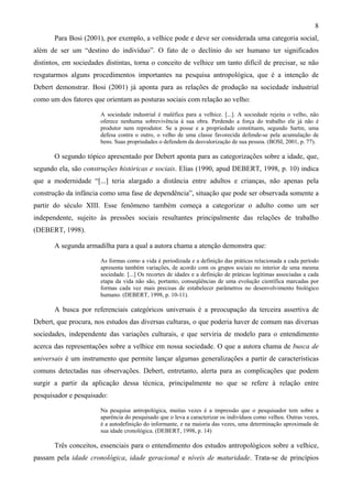 8
Para Bosi (2001), por exemplo, a velhice pode e deve ser considerada uma categoria social,
além de ser um “destino do indivíduo”. O fato de o declínio do ser humano ter significados
distintos, em sociedades distintas, torna o conceito de velhice um tanto difícil de precisar, se não
resgatarmos alguns procedimentos importantes na pesquisa antropológica, que é a intenção de
Debert demonstrar. Bosi (2001) já aponta para as relações de produção na sociedade industrial
como um dos fatores que orientam as posturas sociais com relação ao velho:
A sociedade industrial é maléfica para a velhice. [...]. A sociedade rejeita o velho, não
oferece nenhuma sobrevivência à sua obra. Perdendo a força do trabalho ele já não é
produtor nem reprodutor. Se a posse e a propriedade constituem, segundo Sartre, uma
defesa contra o outro, o velho de uma classe favorecida defende-se pela acumulação de
bens. Suas propriedades o defendem da desvalorização de sua pessoa. (BOSI, 2001, p. 77).
O segundo tópico apresentado por Debert aponta para as categorizações sobre a idade, que,
segundo ela, são construções históricas e sociais. Elias (1990, apud DEBERT, 1998, p. 10) indica
que a modernidade “[...] teria alargado a distância entre adultos e crianças, não apenas pela
construção da infância como uma fase de dependência”, situação que pode ser observada somente a
partir do século XIII. Esse fenômeno também começa a categorizar o adulto como um ser
independente, sujeito às pressões sociais resultantes principalmente das relações de trabalho
(DEBERT, 1998).
A segunda armadilha para a qual a autora chama a atenção demonstra que:
As formas como a vida é periodizada e a definição das práticas relacionada a cada período
apresenta também variações, de acordo com os grupos sociais no interior de uma mesma
sociedade. [...] Os recortes de idades e a definição de práticas legítimas associadas a cada
etapa da vida não são, portanto, conseqüências de uma evolução científica marcadas por
formas cada vez mais precisas de estabelecer parâmetros no desenvolvimento biológico
humano. (DEBERT, 1998, p. 10-11).
A busca por referenciais categóricos universais é a preocupação da terceira assertiva de
Debert, que procura, nos estudos das diversas culturas, o que poderia haver de comum nas diversas
sociedades, independente das variações culturais, e que serviria de modelo para o entendimento
acerca das representações sobre a velhice em nossa sociedade. O que a autora chama de busca de
universais é um instrumento que permite lançar algumas generalizações a partir de características
comuns detectadas nas observações. Debert, entretanto, alerta para as complicações que podem
surgir a partir da aplicação dessa técnica, principalmente no que se refere à relação entre
pesquisador e pesquisado:
Na pesquisa antropológica, muitas vezes é a impressão que o pesquisador tem sobre a
aparência do pesquisado que o leva a caracterizar os indivíduos como velhos. Outras vezes,
é a autodefinição do informante, e na maioria das vezes, uma determinação aproximada de
sua idade cronológica. (DEBERT, 1998, p. 14)
Três conceitos, essenciais para o entendimento dos estudos antropológicos sobre a velhice,
passam pela idade cronológica, idade geracional e níveis de maturidade. Trata-se de princípios
 