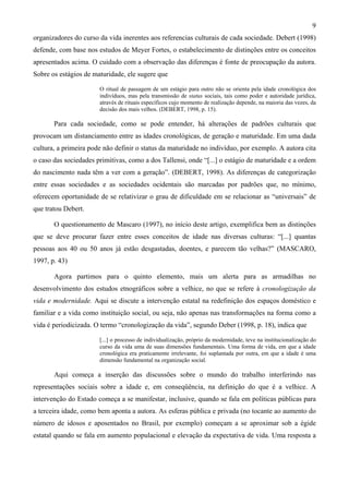 9
organizadores do curso da vida inerentes aos referencias culturais de cada sociedade. Debert (1998)
defende, com base nos estudos de Meyer Fortes, o estabelecimento de distinções entre os conceitos
apresentados acima. O cuidado com a observação das diferenças é fonte de preocupação da autora.
Sobre os estágios de maturidade, ele sugere que
O ritual de passagem de um estágio para outro não se orienta pela idade cronológica dos
indivíduos, mas pela transmissão de status sociais, tais como poder e autoridade jurídica,
através de rituais específicos cujo momento de realização depende, na maioria das vezes, da
decisão dos mais velhos. (DEBERT, 1998, p. 15).
Para cada sociedade, como se pode entender, há alterações de padrões culturais que
provocam um distanciamento entre as idades cronológicas, de geração e maturidade. Em uma dada
cultura, a primeira pode não definir o status da maturidade no indivíduo, por exemplo. A autora cita
o caso das sociedades primitivas, como a dos Tallensi, onde “[...] o estágio de maturidade e a ordem
do nascimento nada têm a ver com a geração”. (DEBERT, 1998). As diferenças de categorização
entre essas sociedades e as sociedades ocidentais são marcadas por padrões que, no mínimo,
oferecem oportunidade de se relativizar o grau de dificuldade em se relacionar as “universais” de
que tratou Debert.
O questionamento de Mascaro (1997), no início deste artigo, exemplifica bem as distinções
que se deve procurar fazer entre esses conceitos de idade nas diversas culturas: “[...] quantas
pessoas aos 40 ou 50 anos já estão desgastadas, doentes, e parecem tão velhas?” (MASCARO,
1997, p. 43)
Agora partimos para o quinto elemento, mais um alerta para as armadilhas no
desenvolvimento dos estudos etnográficos sobre a velhice, no que se refere à cronologização da
vida e modernidade. Aqui se discute a intervenção estatal na redefinição dos espaços doméstico e
familiar e a vida como instituição social, ou seja, não apenas nas transformações na forma como a
vida é periodicizada. O termo “cronologização da vida”, segundo Deber (1998, p. 18), indica que
[...] o processo de individualização, próprio da modernidade, teve na institucionalização do
curso da vida uma de suas dimensões fundamentais. Uma forma de vida, em que a idade
cronológica era praticamente irrelevante, foi suplantada por outra, em que a idade é uma
dimensão fundamental na organização social.
Aqui começa a inserção das discussões sobre o mundo do trabalho interferindo nas
representações sociais sobre a idade e, em conseqüência, na definição do que é a velhice. A
intervenção do Estado começa a se manifestar, inclusive, quando se fala em políticas públicas para
a terceira idade, como bem aponta a autora. As esferas pública e privada (no tocante ao aumento do
número de idosos e aposentados no Brasil, por exemplo) começam a se aproximar sob a égide
estatal quando se fala em aumento populacional e elevação da expectativa de vida. Uma resposta a
 