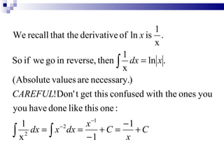 1
We recall that the derivative of ln x is .
                                        x
                               1
So if we go in reverse, then ∫ dx = ln x .
                               x
(Absolute values are necessary.)
CAREFUL!Don' t get this confused with the ones you
you have done like this one :
  1                 x −1      −1
∫ x 2 dx = ∫ x dx = − 1 + C = x + C
              −2
 