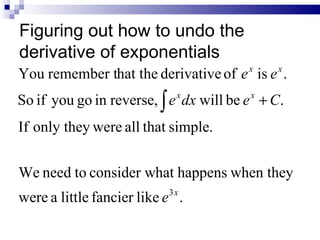 Figuring out how to undo the
derivative of exponentials
                                           x    x
You remember that the derivative of e is e .
So if you go in reverse, ∫ e x dx will be e x + C.
If only they were all that simple.


We need to consider what happens when they
                            3x
were a little fancier like e .
 
