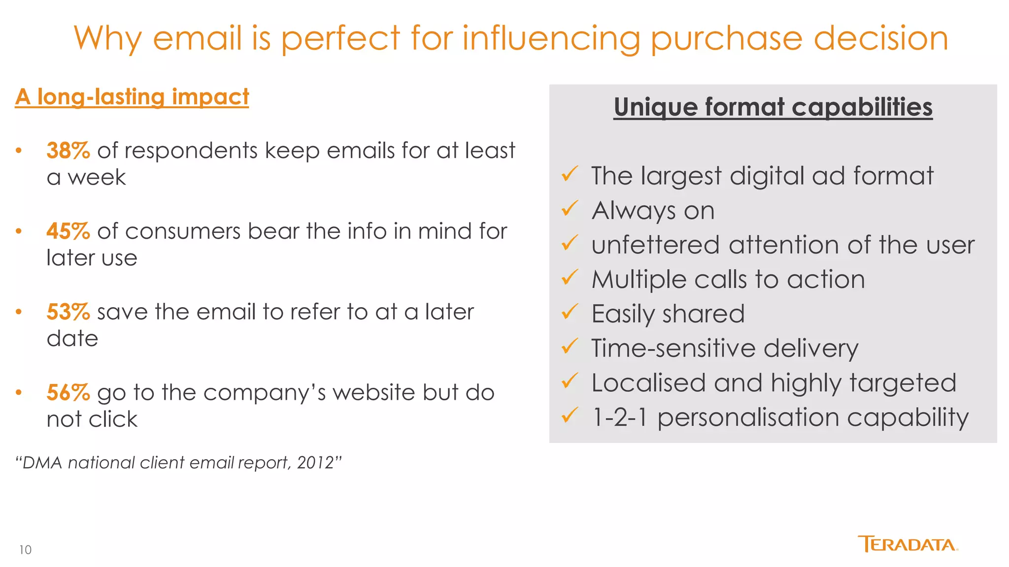 10 
Why email is perfect for influencing purchase decision 
Unique format capabilities 
The largest digital ad format 
Always on 
unfettered attention of the user 
Multiple calls to action 
Easily shared 
Time-sensitive delivery 
Localised and highly targeted 
1-2-1 personalisation capability 
A long-lasting impact 
•38% of respondents keep emails for at least a week 
•45% of consumers bear the info in mind for later use 
•53% save the email to refer to at a later date 
•56% go to the company’s website but do not click “DMA national client email report, 2012”  
