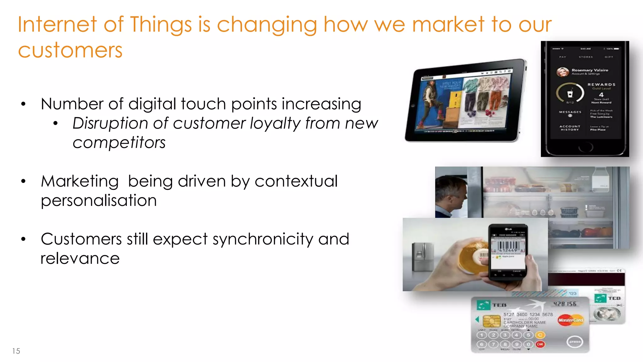 15 
•Number of digital touch points increasing 
•Disruption of customer loyalty from new competitors 
•Marketing being driven by contextual personalisation 
•Customers still expect synchronicity and relevance 
Internet of Things is changing how we market to our customers  
