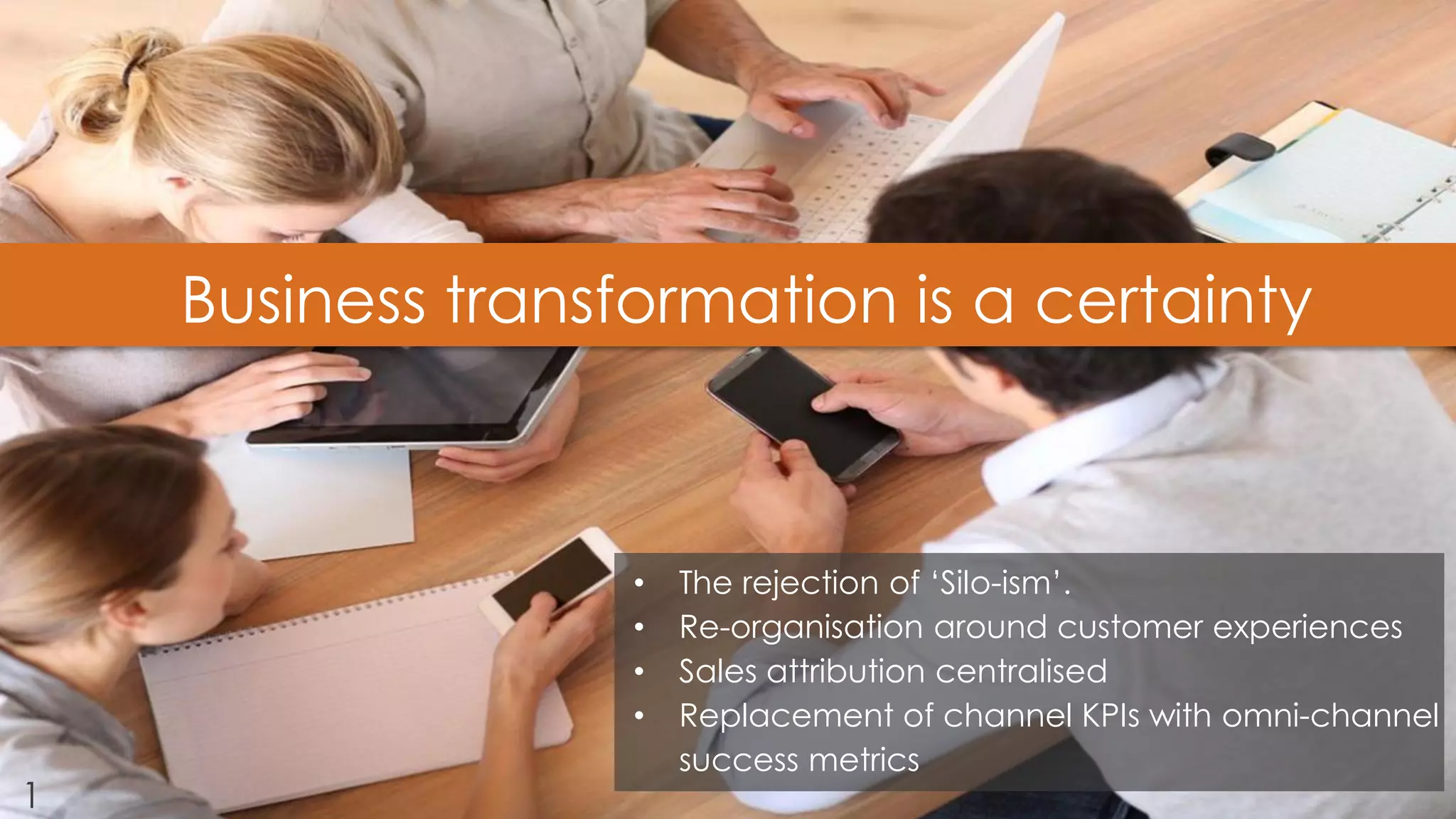 16 
Business transformation is a certainty 
16 
•The rejection of ‘Silo-ism’. 
•Re-organisation around customer experiences 
•Sales attribution centralised 
•Replacement of channel KPIs with omni-channel success metrics  