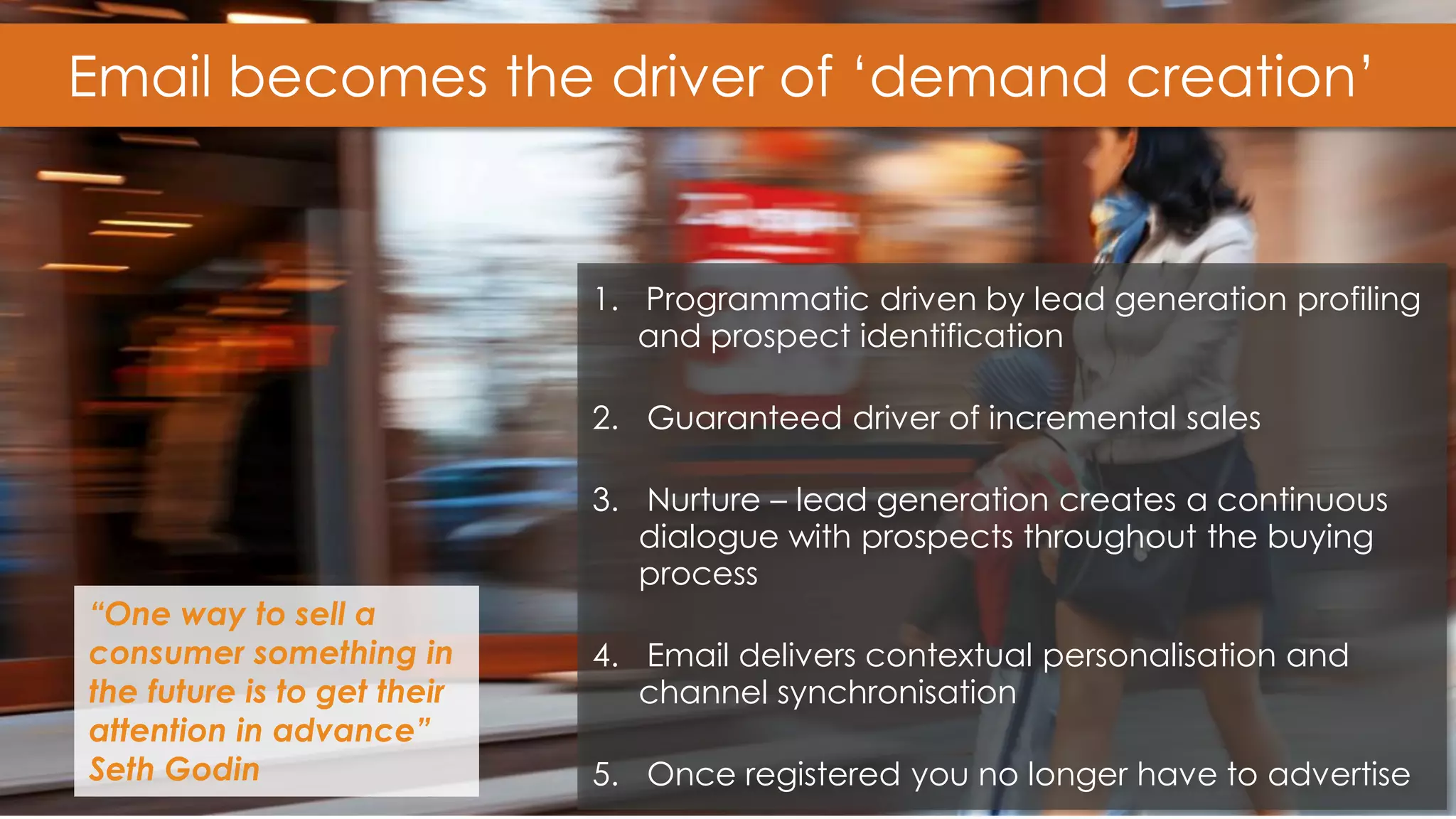 19 
Email becomes the driver of ‘demand creation’ 
1.Programmatic driven by lead generation profiling and prospect identification 
2.Guaranteed driver of incremental sales 
3.Nurture – lead generation creates a continuous dialogue with prospects throughout the buying process 
4.Email delivers contextual personalisation and channel synchronisation 
5.Once registered you no longer have to advertise 
“One way to sell a consumer something in the future is to get their attention in advance” Seth Godin  