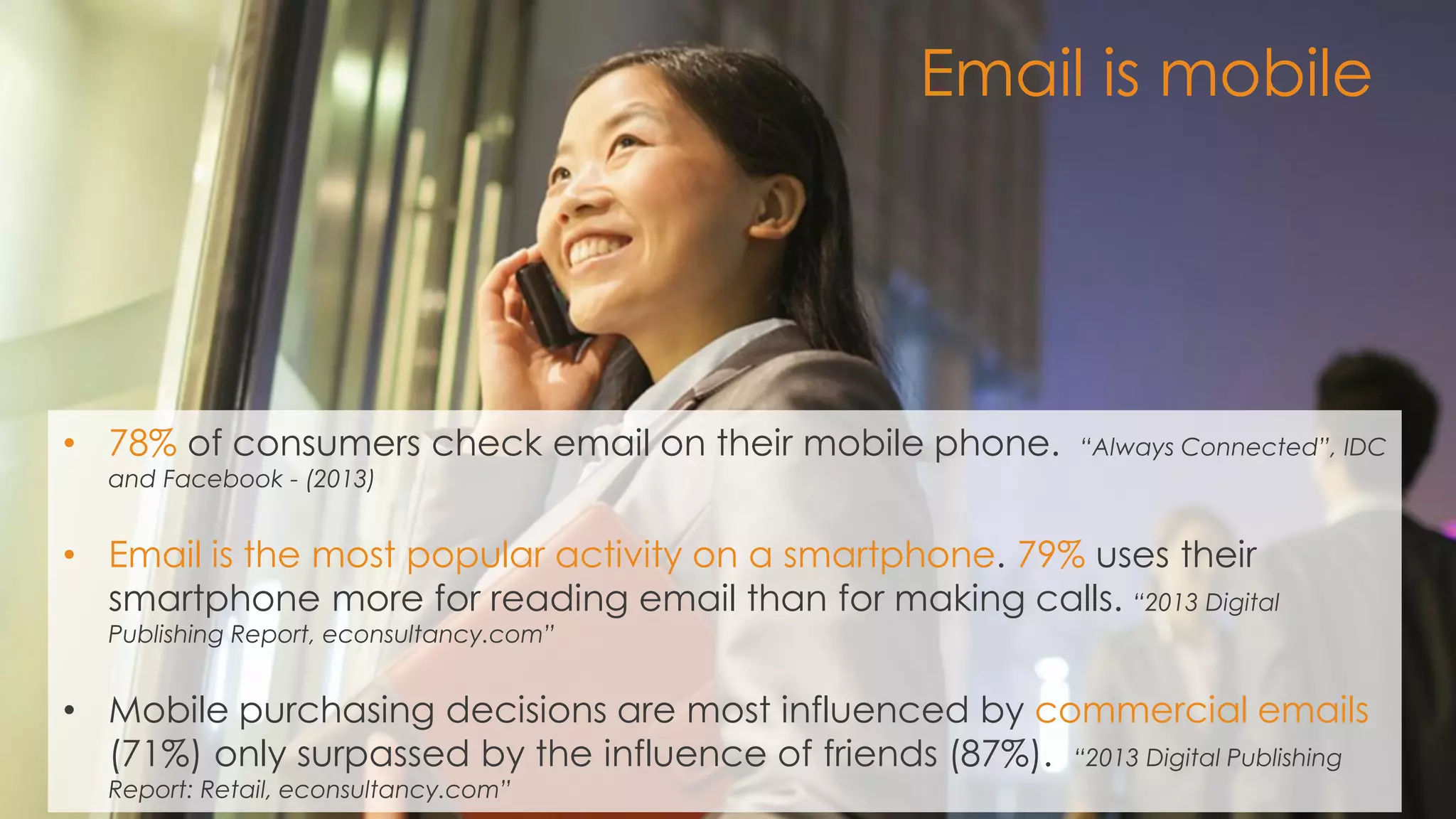 7 
•78% of consumers check email on their mobile phone. “Always Connected”, IDC and Facebook - (2013) 
•Email is the most popular activity on a smartphone. 79% uses their smartphone more for reading email than for making calls. “2013 Digital Publishing Report, econsultancy.com” 
•Mobile purchasing decisions are most influenced by commercial emails (71%) only surpassed by the influence of friends (87%). “2013 Digital Publishing Report: Retail, econsultancy.com” 
Email is mobile  