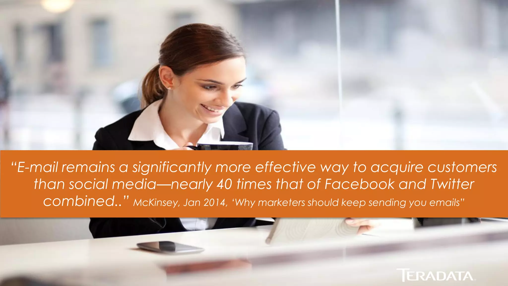 8 
“E-mail remains a significantly more effective way to acquire customers than social media—nearly 40 times that of Facebook and Twitter combined..” McKinsey, Jan 2014, ‘Why marketers should keep sending you emails”  