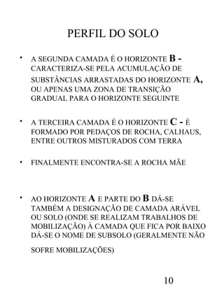 PERFIL DO SOLO
•

A SEGUNDA CAMADA É O HORIZONTE B CARACTERIZA-SE PELA ACUMULAÇÃO DE
SUBSTÂNCIAS ARRASTADAS DO HORIZONTE
OU APENAS UMA ZONA DE TRANSIÇÃO
GRADUAL PARA O HORIZONTE SEGUINTE

A,

•

A TERCEIRA CAMADA É O HORIZONTE C - É
FORMADO POR PEDAÇOS DE ROCHA, CALHAUS,
ENTRE OUTROS MISTURADOS COM TERRA

•

FINALMENTE ENCONTRA-SE A ROCHA MÃE

•

AO HORIZONTE A E PARTE DO B DÁ-SE
TAMBÉM A DESIGNAÇÃO DE CAMADA ARÁVEL
OU SOLO (ONDE SE REALIZAM TRABALHOS DE
MOBILIZAÇÃO) À CAMADA QUE FICA POR BAIXO
DÁ-SE O NOME DE SUBSOLO (GERALMENTE NÃO
SOFRE MOBILIZAÇÕES)

10

 